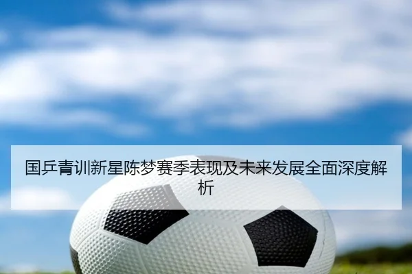 国乒青训新星陈梦赛季表现及未来发展全面深度解析 - FEIFAN SPORTS